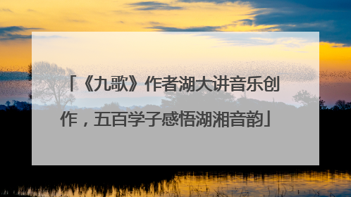 《九歌》作者湖大讲音乐创作，五百学子感悟湖湘音韵