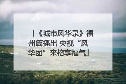《城市风华录》福州篇播出 央视“风华团”来榕享福气