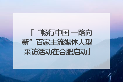 “畅行中国 一路向新”百家主流媒体大型采访活动在合肥启动