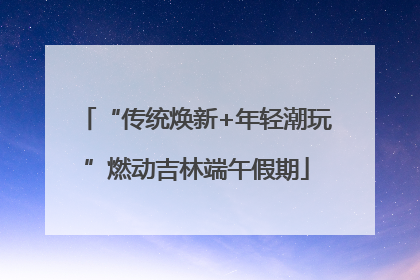 “传统焕新+年轻潮玩”燃动吉林端午假期