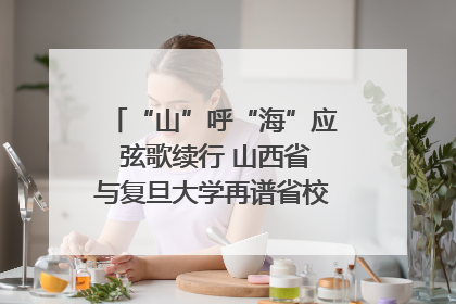 “山”呼“海”应 弦歌续行 山西省与复旦大学再谱省校合作新篇章