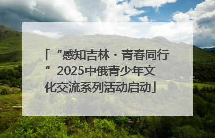 “感知吉林・青春同行”2025中俄青少年文化交流系列活动启动