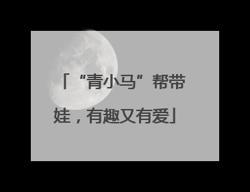 “青小马”帮带娃，有趣又有爱
