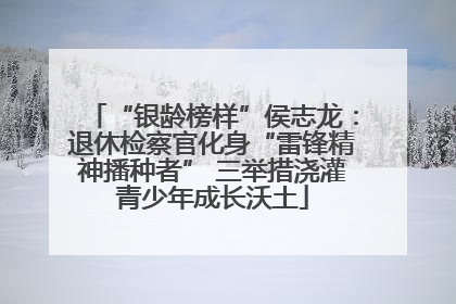 “银龄榜样”侯志龙：退休检察官化身“雷锋精神播种者” 三举措浇灌青少年成长沃土