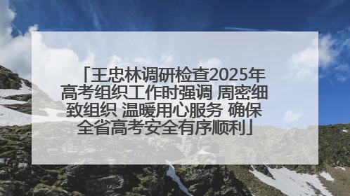 王忠林调研检查2025年高考组织工作时强调 周密细致组织 温暖用心服务 确保全省高考安全有序顺利