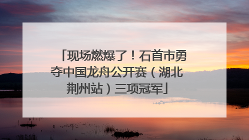 现场燃爆了！石首市勇夺中国龙舟公开赛（湖北荆州站）三项冠军