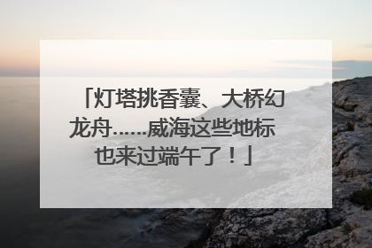 灯塔挑香囊、大桥幻龙舟……威海这些地标也来过端午了！