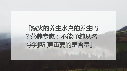 爆火的养生水真的养生吗？营养专家：不能单纯从名字判断 更重要的是含量