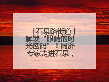 石泉路街道丨解锁“眼睛的时光密码”！同济专家走进石泉，为中老年眼健康精准“护航”