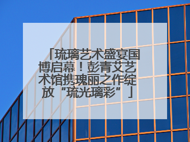 琉璃艺术盛宴国博启幕！彭青艾艺术馆携瑰丽之作绽放“琉光璃彩”