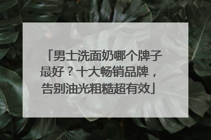 男士洗面奶哪个牌子最好？十大畅销品牌，告别油光粗糙超有效