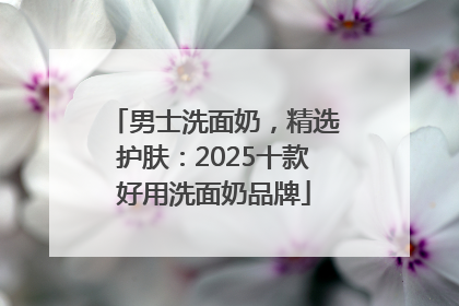 男士洗面奶，精选护肤：2025十款好用洗面奶品牌