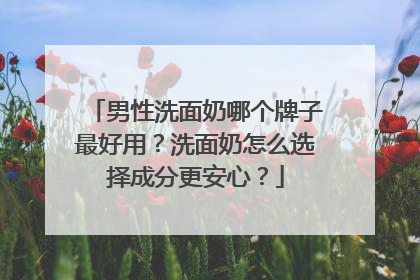 男性洗面奶哪个牌子最好用？洗面奶怎么选择成分更安心？