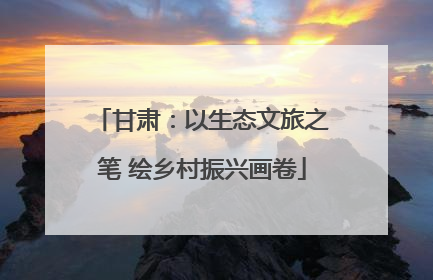 甘肃：以生态文旅之笔 绘乡村振兴画卷