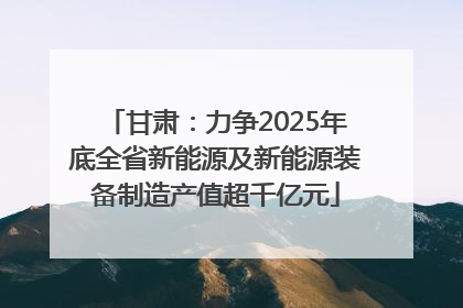 甘肃：力争2025年底全省新能源及新能源装备制造产值超千亿元