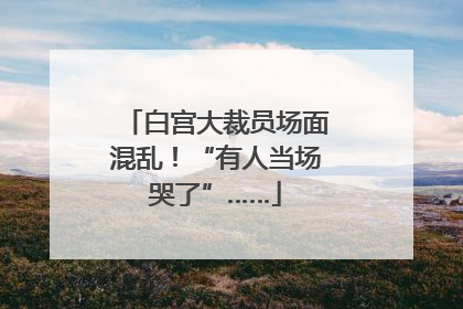 白宫大裁员场面混乱！“有人当场哭了”……