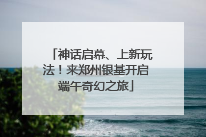 神话启幕、上新玩法！来郑州银基开启端午奇幻之旅