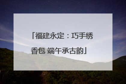 福建永定：巧手绣香包 端午承古韵