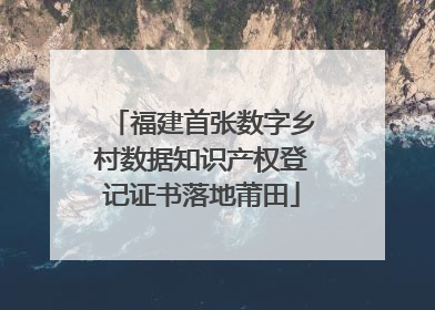 福建首张数字乡村数据知识产权登记证书落地莆田