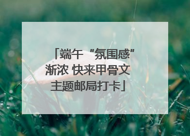 端午“氛围感”渐浓 快来甲骨文主题邮局打卡