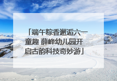 端午粽香邂逅六一童趣 薛峰幼儿园开启古韵科技奇妙游