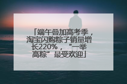 端午叠加高考季，淘宝闪购粽子销量增长220%，“一举高粽”最受欢迎