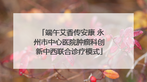 端午艾香传安康 永州市中心医院肿瘤科创新中西联合诊疗模式