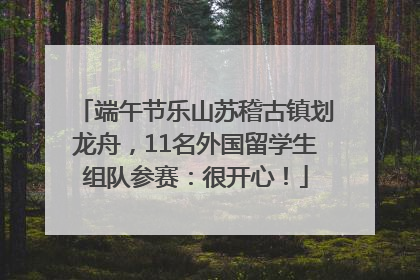 端午节乐山苏稽古镇划龙舟，11名外国留学生组队参赛：很开心！