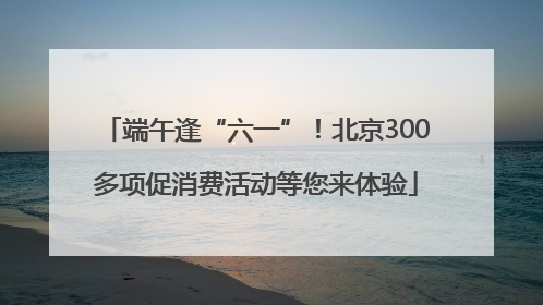 端午逢“六一”！北京300多项促消费活动等您来体验