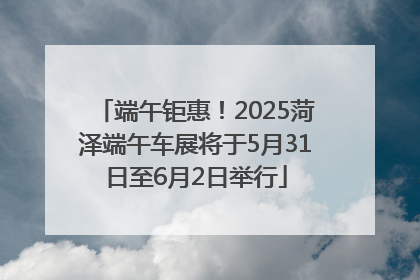 端午钜惠！2025菏泽端午车展将于5月31日至6月2日举行