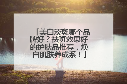 美白淡斑哪个品牌好？祛斑效果好的护肤品推荐，焕白肌肤养成系！
