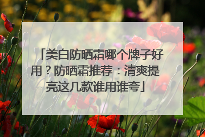 美白防晒霜哪个牌子好用？防晒霜推荐：清爽提亮这几款谁用谁夸