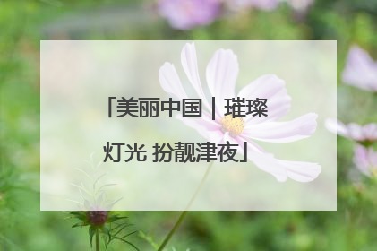 美丽中国｜璀璨灯光 扮靓津夜