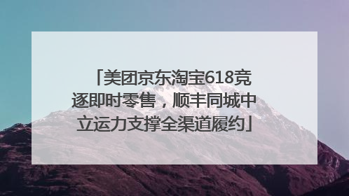 美团京东淘宝618竞逐即时零售，顺丰同城中立运力支撑全渠道履约