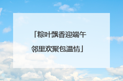 粽叶飘香迎端午 邻里欢聚包温情