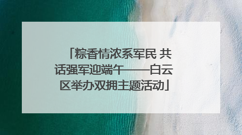 粽香情浓系军民 共话强军迎端午——白云区举办双拥主题活动