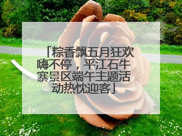 粽香飘五月狂欢嗨不停，平江石牛寨景区端午主题活动热忱迎客