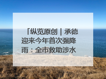 纵览原创｜承德迎来今年首次强降雨：全市救助涉水被困车辆30余辆，8日晚市区已无积水路段，交通恢复畅通
