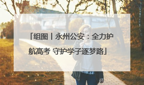 组图丨永州公安：全力护航高考 守护学子逐梦路