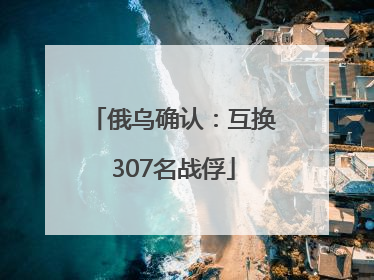 俄乌确认：互换307名战俘