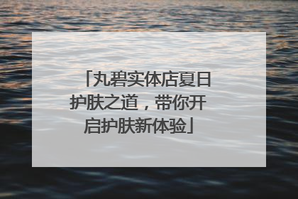 丸碧实体店夏日护肤之道，带你开启护肤新体验