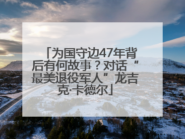 为国守边47年背后有何故事？对话“最美退役军人”龙吉克·卡德尔