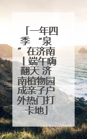 一年四季 “泉”在济南丨端午嗨翻天 济南植物园成亲子户外热门打卡地