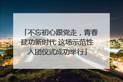 不忘初心跟党走，青春建功新时代 这场示范性入团仪式成功举行