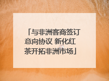 与非洲客商签订意向协议 新化红茶开拓非洲市场