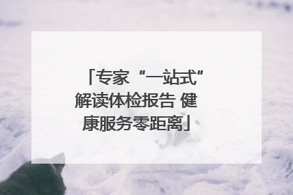 专家“一站式”解读体检报告 健康服务零距离
