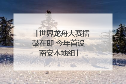 世界龙舟大赛擂鼓在即 今年首设南安本地组
