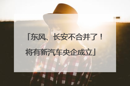 东风、长安不合并了！将有新汽车央企成立