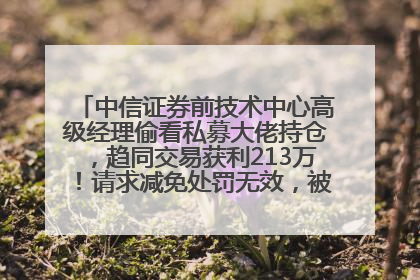 中信证券前技术中心高级经理偷看私募大佬持仓，趋同交易获利213万！请求减免处罚无效，被罚没426万