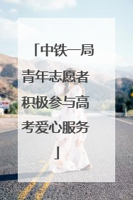 中铁一局青年志愿者积极参与高考爱心服务